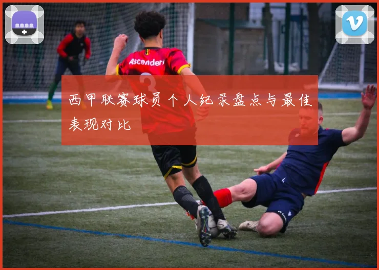 西甲联赛球员个人纪录盘点与最佳表现对比