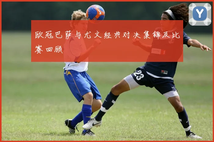 欧冠巴萨与尤文经典对决集锦及比赛回顾