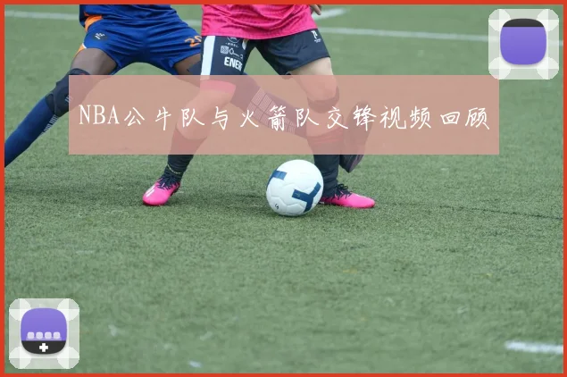 NBA公牛队与火箭队交锋视频回顾