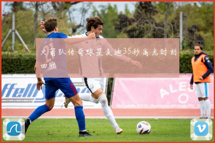 火箭队传奇球星麦迪35秒高光时刻回顾