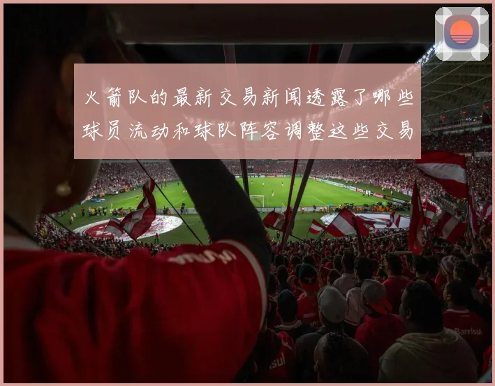 火箭队的最新交易新闻透露了哪些球员流动和球队阵容调整这些交易对球队竞争力有何帮助